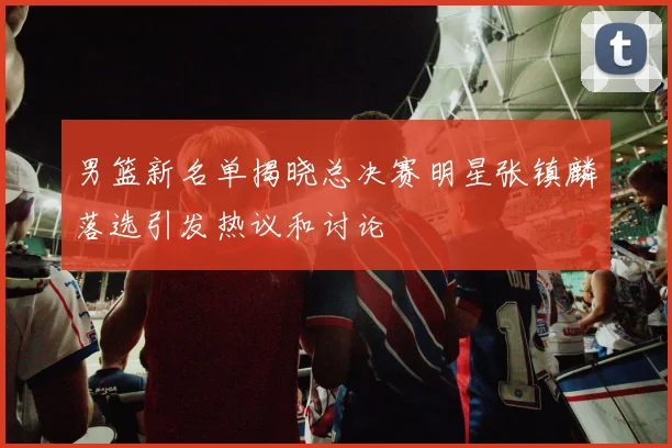 男篮新名单揭晓总决赛明星张镇麟落选引发热议和讨论