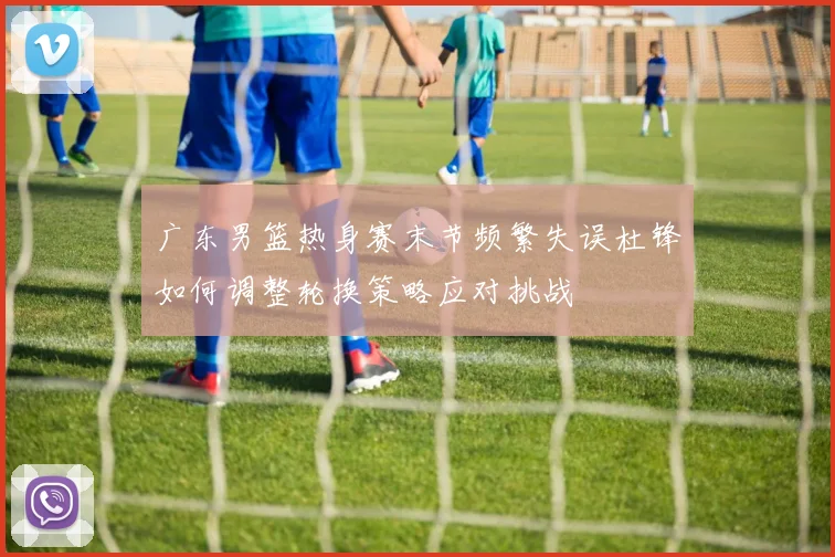 广东男篮热身赛末节频繁失误杜锋如何调整轮换策略应对挑战