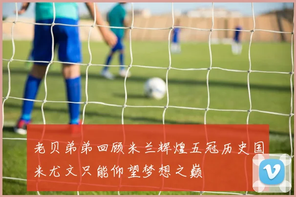 老贝弟弟回顾米兰辉煌五冠历史国米尤文只能仰望梦想之巅