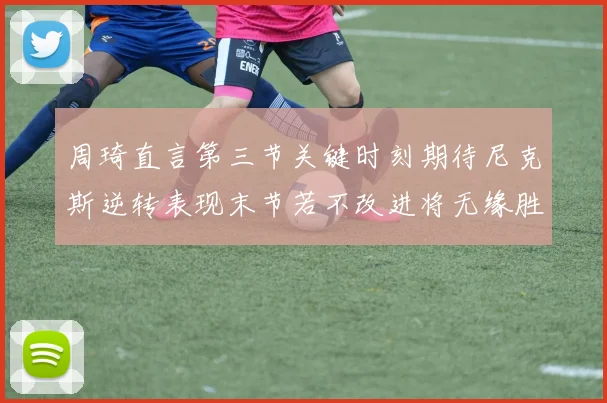 周琦直言第三节关键时刻期待尼克斯逆转表现末节若不改进将无缘胜利