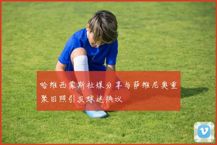 哈维西蒙斯社媒分享与萨维尼奥重聚旧照引发球迷热议