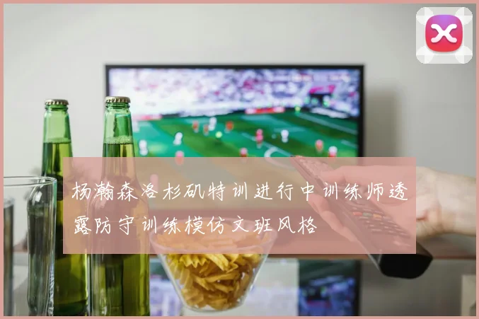 杨瀚森洛杉矶特训进行中训练师透露防守训练模仿文班风格