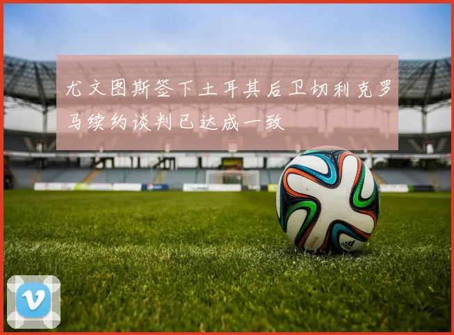 尤文图斯签下土耳其后卫切利克罗马续约谈判已达成一致