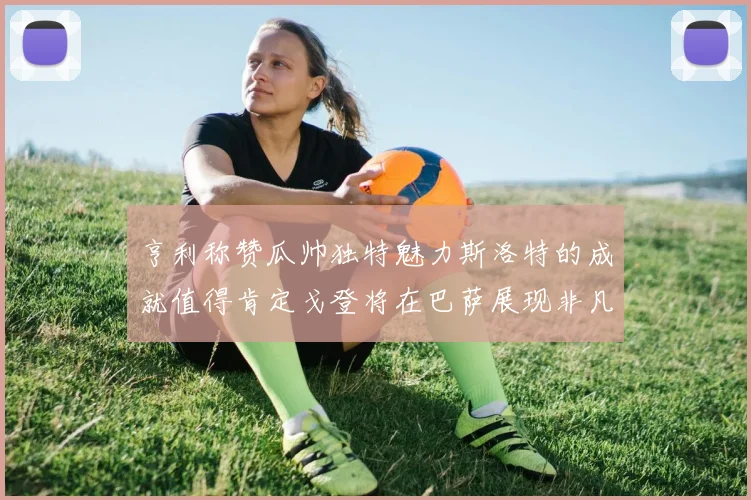 亨利称赞瓜帅独特魅力斯洛特的成就值得肯定戈登将在巴萨展现非凡才华