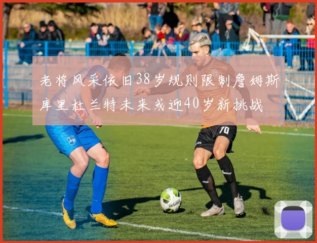 老将风采依旧38岁规则限制詹姆斯库里杜兰特未来或迎40岁新挑战