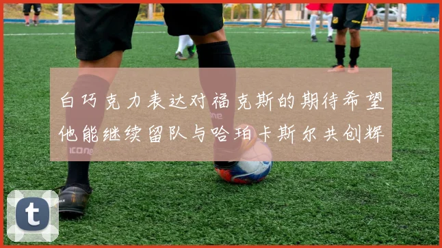 白巧克力表达对福克斯的期待希望他能继续留队与哈珀卡斯尔共创辉煌