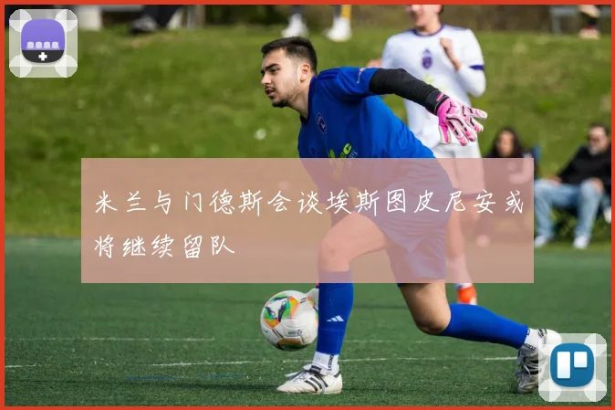 米兰与门德斯会谈埃斯图皮尼安或将继续留队