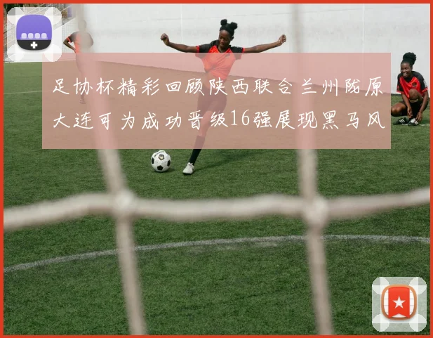 足协杯精彩回顾陕西联合兰州陇原大连可为成功晋级16强展现黑马风采