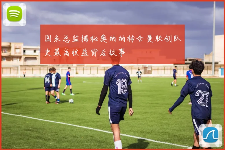国米总监揭秘奥纳纳转会曼联创队史最高收益背后故事