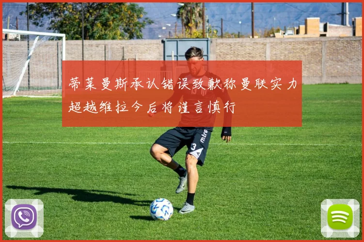 蒂莱曼斯承认错误致歉称曼联实力超越维拉今后将谨言慎行
