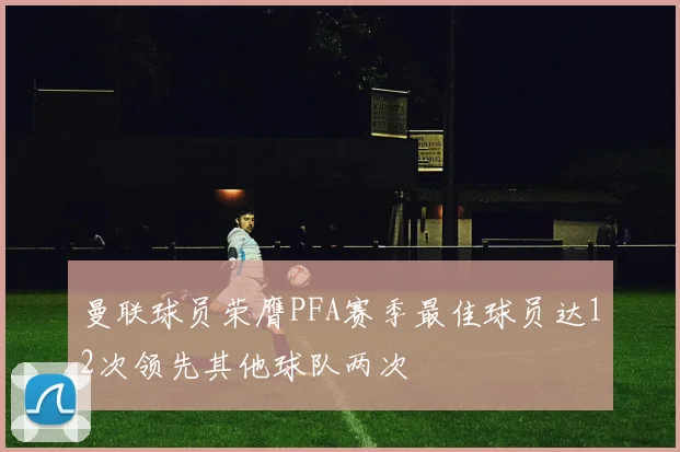 曼联球员荣膺PFA赛季最佳球员达12次领先其他球队两次