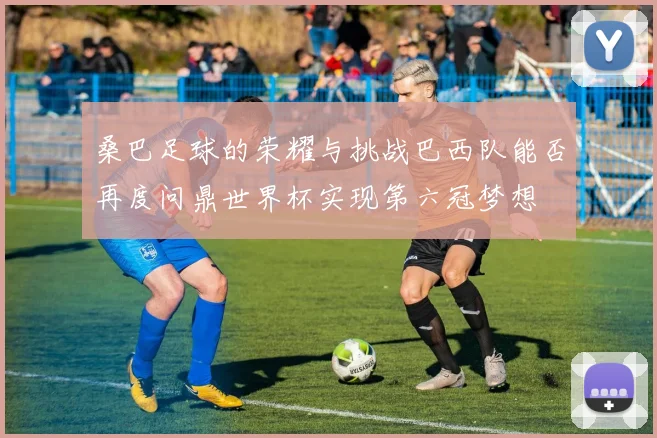 桑巴足球的荣耀与挑战巴西队能否再度问鼎世界杯实现第六冠梦想