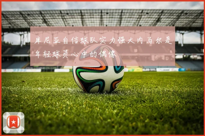 库尼亚自信球队实力强大内马尔是年轻球员心中的偶像
