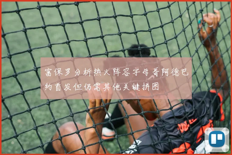 富保罗分析热火阵容字母哥阿德巴约首发但仍需其他关键拼图
