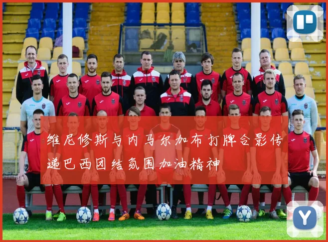 维尼修斯与内马尔加布打牌合影传递巴西团结氛围加油精神
