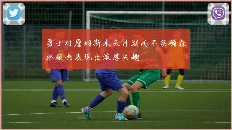 勇士对詹姆斯未来计划尚不明确森林狼也表现出浓厚兴趣