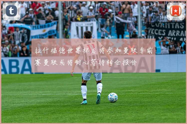 拉什福德世界杯后将参加曼联季前赛曼联或将耐心等待转会报价