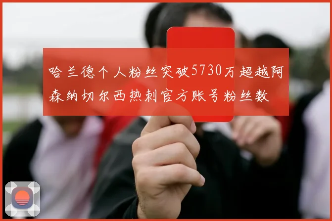 哈兰德个人粉丝突破5730万超越阿森纳切尔西热刺官方账号粉丝数