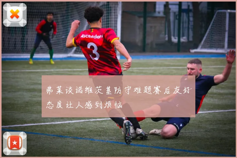 弗莱谈诺维茨基防守难题赛后友好态度让人感到烦恼
